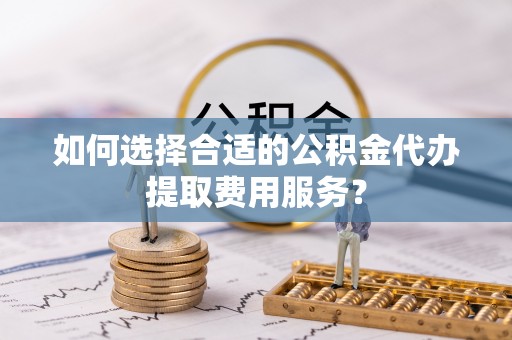 桐乡如何选择合适的公积金代办提取费用服务？