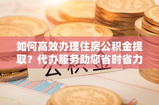 桐乡如何高效办理住房公积金提取？代办服务助您省时省力