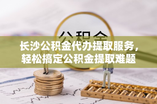 桐乡长沙公积金代办提取服务，轻松搞定公积金提取难题