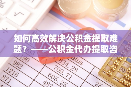 桐乡如何高效解决公积金提取难题？——公积金代办提取咨询服务全解析
