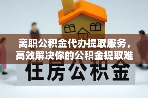 桐乡离职公积金代办提取服务，高效解决你的公积金提取难题