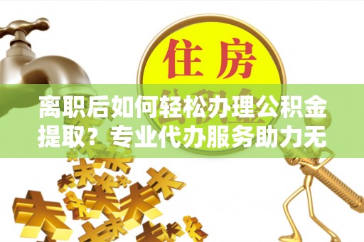 桐乡离职后如何轻松办理公积金提取？专业代办服务助力无忧