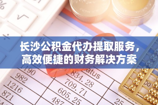 桐乡长沙公积金代办提取服务，高效便捷的财务解决方案