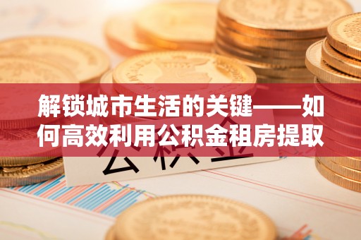 桐乡解锁城市生活的关键——如何高效利用公积金租房提取实现居住自由