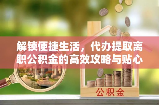 桐乡解锁便捷生活，代办提取离职公积金的高效攻略与贴心建议