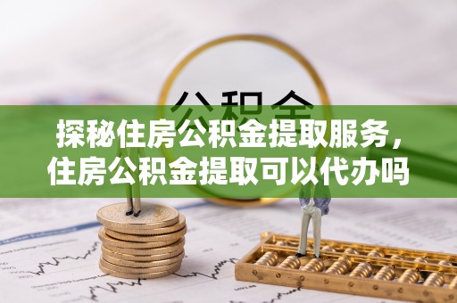 桐乡探秘住房公积金提取服务，住房公积金提取可以代办吗的全方位解析