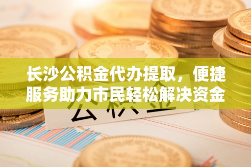桐乡长沙公积金代办提取，便捷服务助力市民轻松解决资金需求
