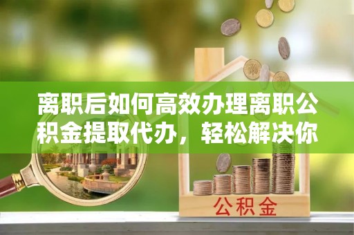 桐乡离职后如何高效办理离职公积金提取代办，轻松解决你的后顾之忧