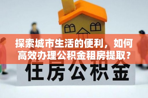 桐乡探索城市生活的便利，如何高效办理公积金租房提取？